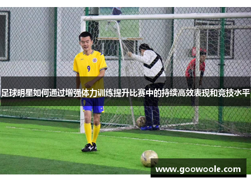 足球明星如何通过增强体力训练提升比赛中的持续高效表现和竞技水平